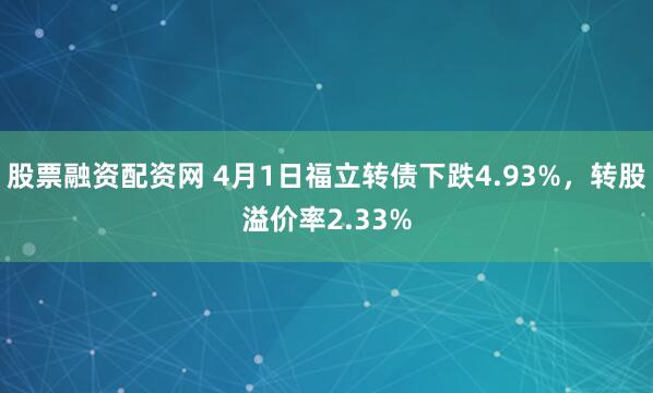 股票融资配资网 4月1日福立转债下跌4.93%，转股溢价率2.33%