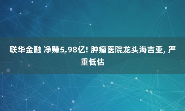 联华金融 净赚5.98亿! 肿瘤医院龙头海吉亚, 严重低估