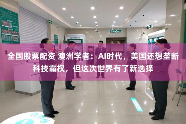 全国股票配资 澳洲学者：AI时代，美国还想垄断科技霸权，但这次世界有了新选择