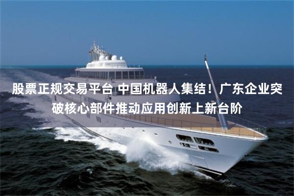 股票正规交易平台 中国机器人集结！广东企业突破核心部件推动应用创新上新台阶