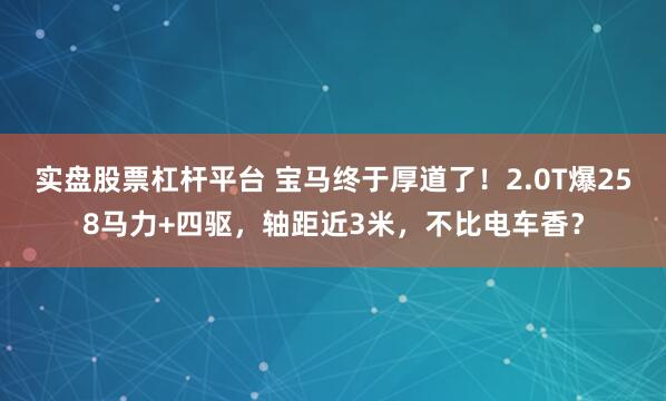 实盘股票杠杆平台 宝马终于厚道了！2.0T爆258马力+四驱，轴距近3米，不比电车香？
