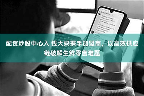 配资炒股中心入 钱大妈携手加盟商，以高效供应链破解生鲜零售难题