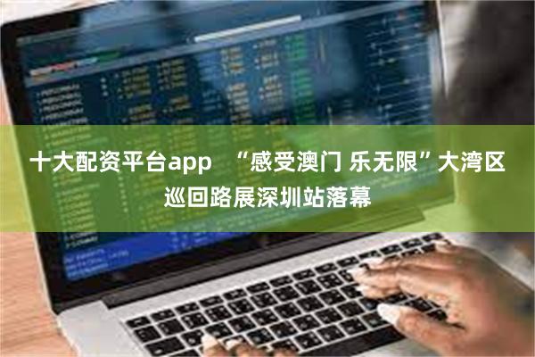 十大配资平台app   “感受澳门 乐无限”大湾区巡回路展深圳站落幕