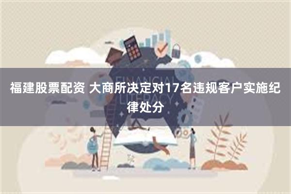 福建股票配资 大商所决定对17名违规客户实施纪律处分