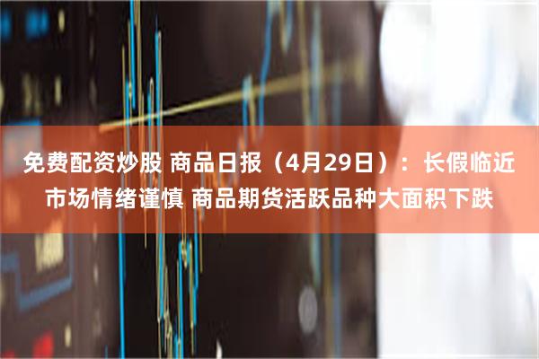 免费配资炒股 商品日报（4月29日）：长假临近市场情绪谨慎 商品期货活跃品种大面积下跌