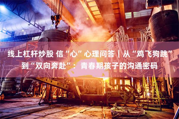 线上杠杆炒股 信“心”心理问答｜从“鸡飞狗跳”到“双向奔赴”：青春期孩子的沟通密码