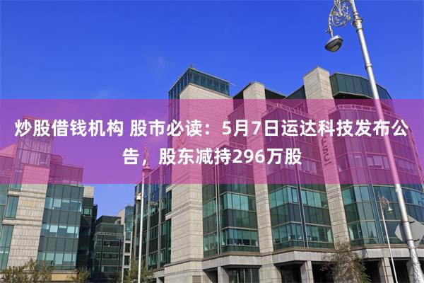 炒股借钱机构 股市必读：5月7日运达科技发布公告，股东减持296万股