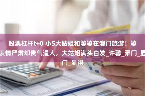 股票杠杆t+0 小S大姑姐和婆婆在澳门旅游！婆婆表情严肃却贵气逼人，大姑姐满头白发_许馨_豪门_显得