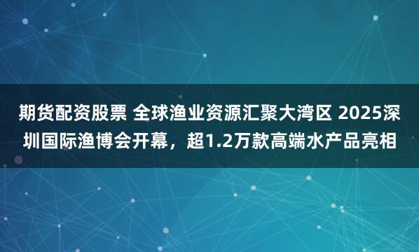 期货配资股票 全球渔业资源汇聚大湾区 2025深圳国际渔博会开幕，超1.2万款高端水产品亮相