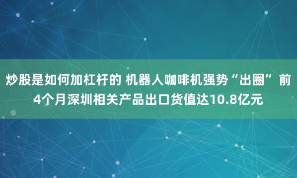 炒股是如何加杠杆的 机器人咖啡机强势“出圈” 前4个月深圳相关产品出口货值达10.8亿元