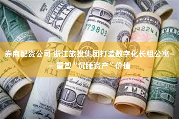 券商配资公司 浙江旅投集团打造数字化长租公寓—— 重塑“沉睡资产”价值