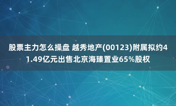 股票主力怎么操盘 越秀地产(00123)附属拟约41.49亿元出售北京海臻置业65%股权