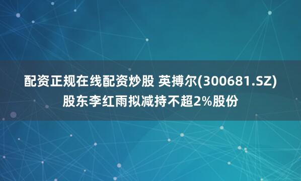 配资正规在线配资炒股 英搏尔(300681.SZ)股东李红雨拟减持不超2%股份