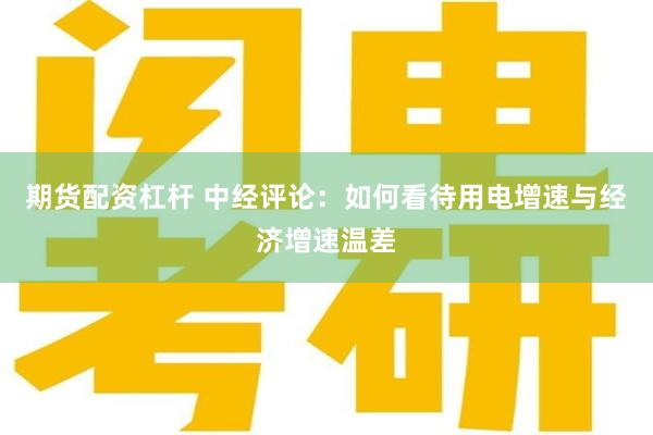 期货配资杠杆 中经评论：如何看待用电增速与经济增速温差