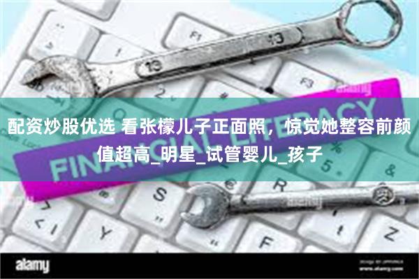 配资炒股优选 看张檬儿子正面照，惊觉她整容前颜值超高_明星_试管婴儿_孩子
