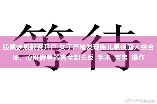 股票炒股配资开户 女子产检发现胎儿患镜面人综合征，心肝脾等器官全部长反_手术_宝宝_操作