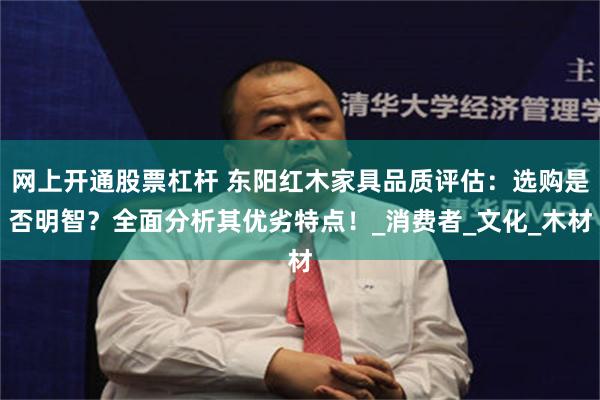 网上开通股票杠杆 东阳红木家具品质评估：选购是否明智？全面分析其优劣特点！_消费者_文化_木材