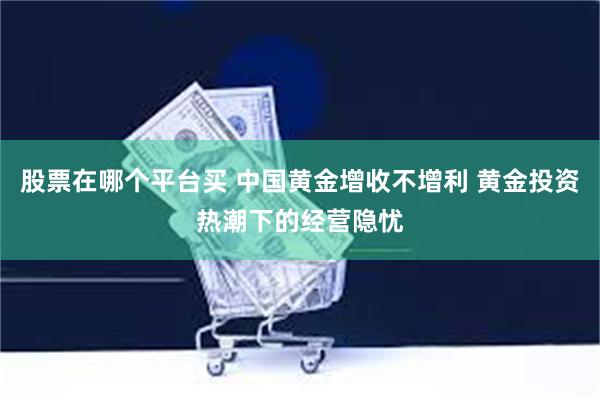 股票在哪个平台买 中国黄金增收不增利 黄金投资热潮下的经营隐忧