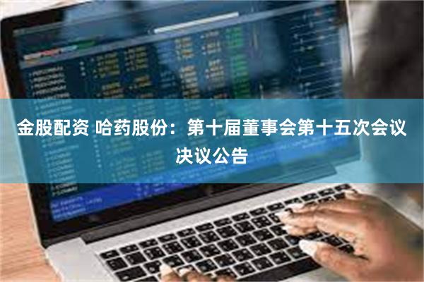 金股配资 哈药股份：第十届董事会第十五次会议决议公告