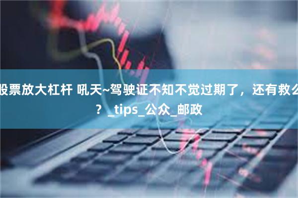 股票放大杠杆 吼天~驾驶证不知不觉过期了，还有救么？_tips_公众_邮政