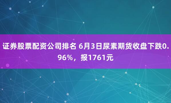 证券股票配资公司排名 6月3日尿素期货收盘下跌0.96%，报1761元