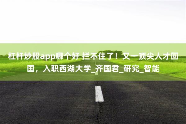 杠杆炒股app哪个好 拦不住了！又一顶尖人才回国，入职西湖大学_齐国君_研究_智能