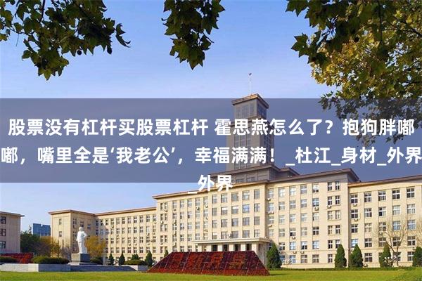 股票没有杠杆买股票杠杆 霍思燕怎么了？抱狗胖嘟嘟，嘴里全是‘我老公’，幸福满满！_杜江_身材_外界