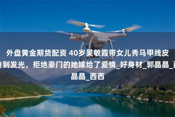 外盘黄金期货配资 40岁吴敏霞带女儿秀马甲线皮肤白到发光，拒绝豪门的她嫁给了爱情_好身材_郭晶晶_西西