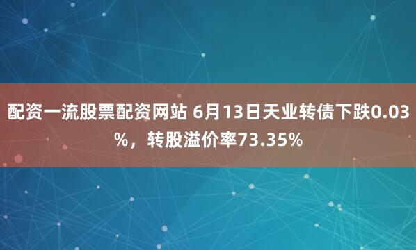 配资一流股票配资网站 6月13日天业转债下跌0.03%，转股溢价率73.35%