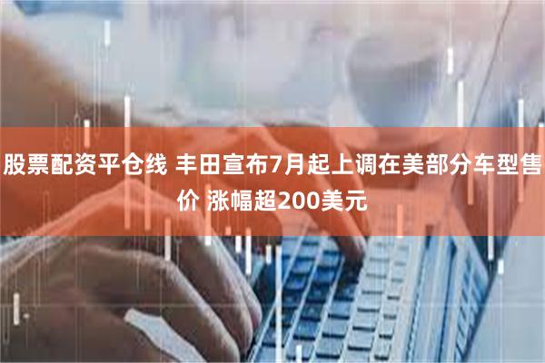 股票配资平仓线 丰田宣布7月起上调在美部分车型售价 涨幅超200美元