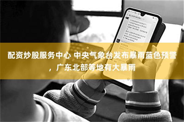 配资炒股服务中心 中央气象台发布暴雨蓝色预警，广东北部等地有大暴雨