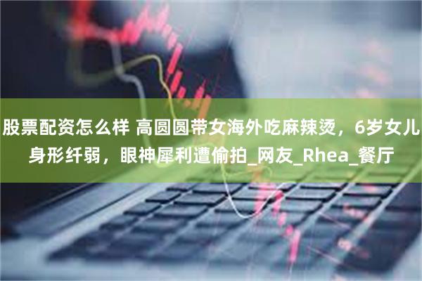 股票配资怎么样 高圆圆带女海外吃麻辣烫，6岁女儿身形纤弱，眼神犀利遭偷拍_网友_Rhea_餐厅