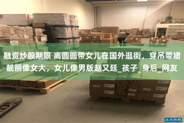 融资炒股期限 高圆圆带女儿在国外逛街，穿吊带裙靓丽像女大，女儿像男版赵又廷_孩子_身后_网友