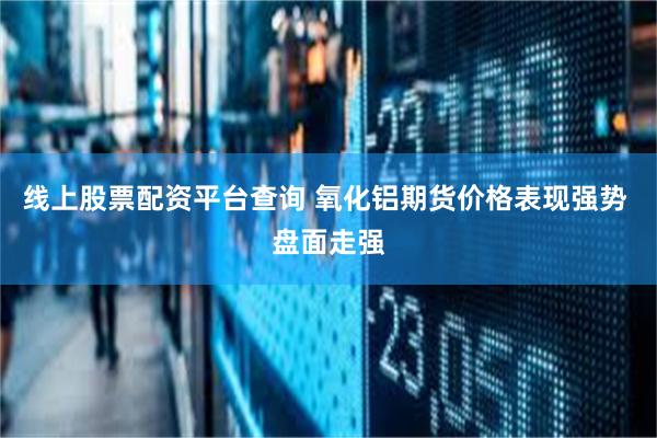 线上股票配资平台查询 氧化铝期货价格表现强势 盘面走强