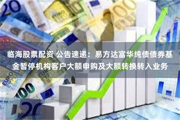 临海股票配资 公告速递：易方达富华纯债债券基金暂停机构客户大额申购及大额转换转入业务