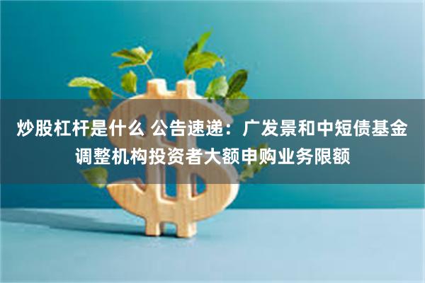 炒股杠杆是什么 公告速递：广发景和中短债基金调整机构投资者大额申购业务限额