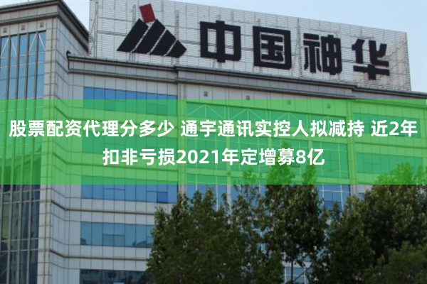 股票配资代理分多少 通宇通讯实控人拟减持 近2年扣非亏损2021年定增募8亿