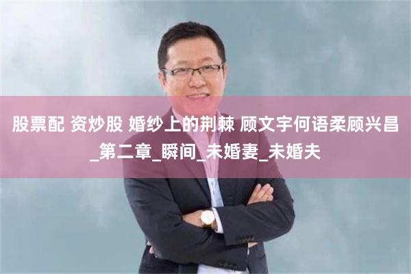 股票配 资炒股 婚纱上的荆棘 顾文宇何语柔顾兴昌_第二章_瞬间_未婚妻_未婚夫