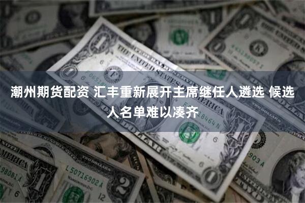 潮州期货配资 汇丰重新展开主席继任人遴选 候选人名单难以凑齐