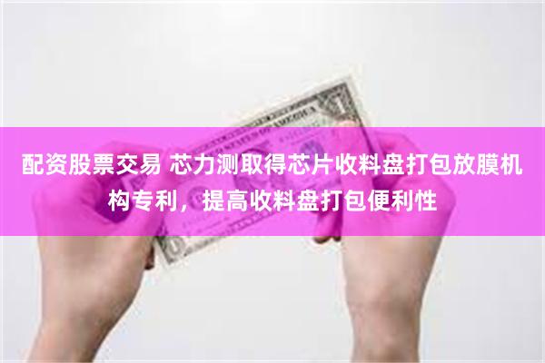 配资股票交易 芯力测取得芯片收料盘打包放膜机构专利，提高收料盘打包便利性