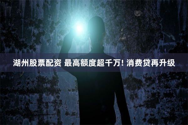 湖州股票配资 最高额度超千万! 消费贷再升级