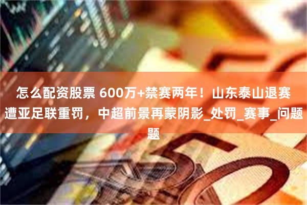 怎么配资股票 600万+禁赛两年！山东泰山退赛遭亚足联重罚，中超前景再蒙阴影_处罚_赛事_问题