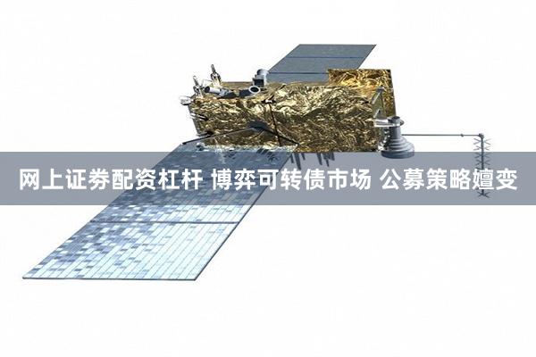 网上证劵配资杠杆 博弈可转债市场 公募策略嬗变