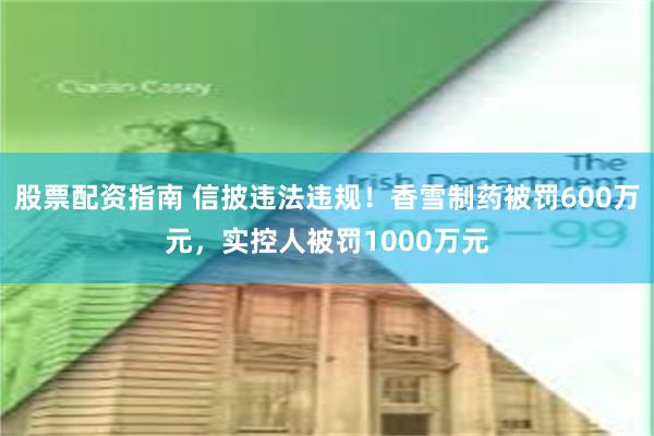 股票配资指南 信披违法违规！香雪制药被罚600万元，实控人被罚1000万元
