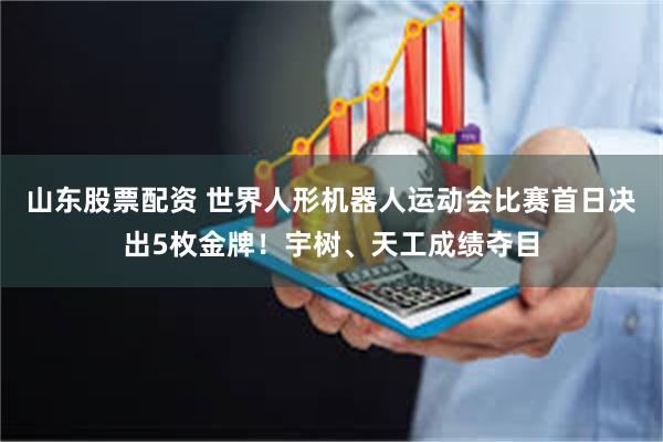山东股票配资 世界人形机器人运动会比赛首日决出5枚金牌！宇树、天工成绩夺目