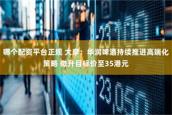 哪个配资平台正规 大摩：华润啤酒持续推进高端化策略 微升目标价至35港元