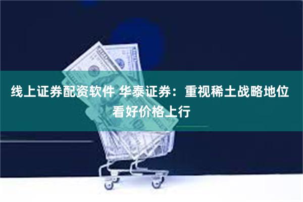 线上证券配资软件 华泰证券：重视稀土战略地位 看好价格上行