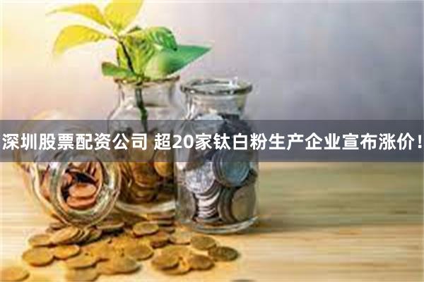 深圳股票配资公司 超20家钛白粉生产企业宣布涨价！