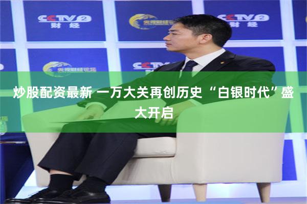 炒股配资最新 一万大关再创历史 “白银时代”盛大开启
