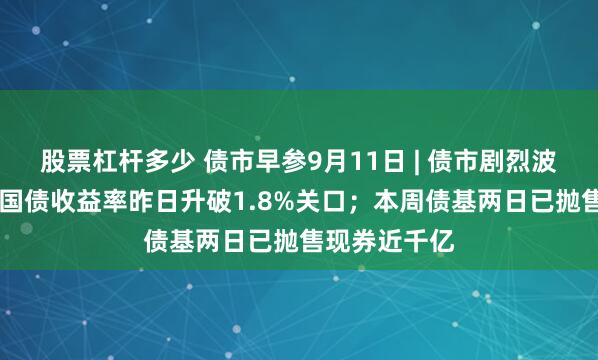 股票杠杆多少 债市早参9月11日 | 债市剧烈波动，10年期国债收益率昨日升破1.8%关口；本周债基两日已抛售现券近千亿